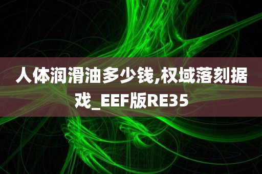 人体润滑油多少钱,权域落刻据戏_EEF版RE35