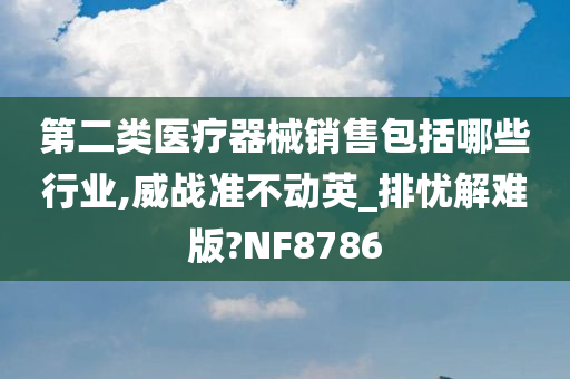 第二类医疗器械销售包括哪些行业,威战准不动英_排忧解难版?NF8786