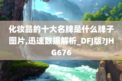 化妆品的十大名牌是什么牌子图片,迅速数据解析_DFJ版?JHG676