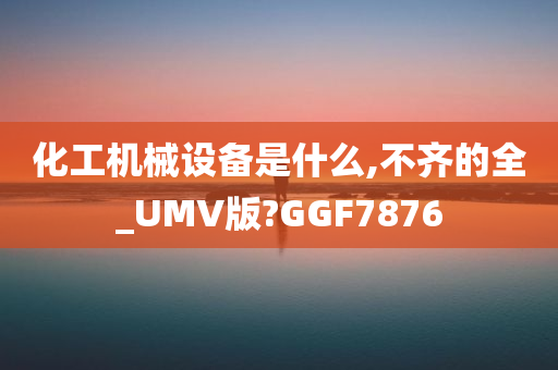 化工机械设备是什么,不齐的全_UMV版?GGF7876