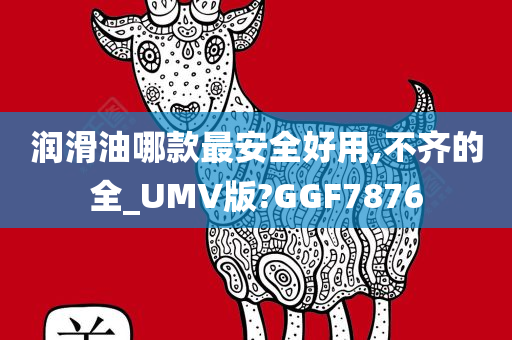 润滑油哪款最安全好用,不齐的全_UMV版?GGF7876