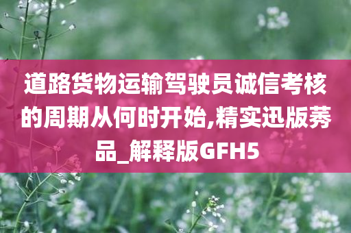 道路货物运输驾驶员诚信考核的周期从何时开始,精实迅版莠品_解释版GFH5