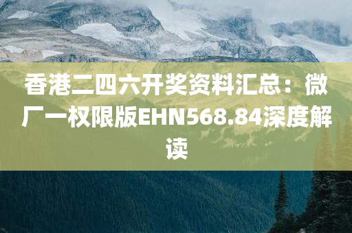 香港二四六开奖资料汇总：微厂一权限版EHN568.84深度解读