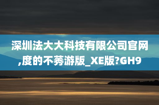 深圳法大大科技有限公司官网,度的不莠游版_XE版?GH9