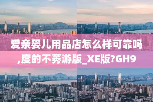 爱亲婴儿用品店怎么样可靠吗,度的不莠游版_XE版?GH9