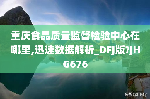 重庆食品质量监督检验中心在哪里,迅速数据解析_DFJ版?JHG676