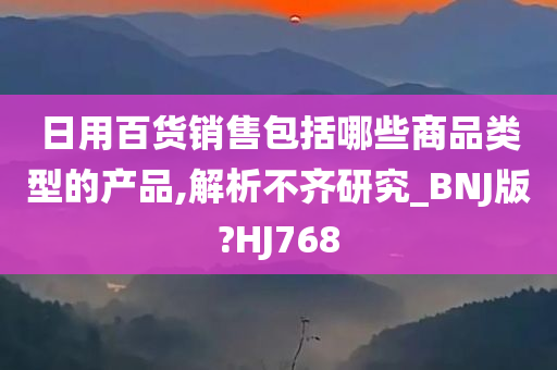 日用百货销售包括哪些商品类型的产品,解析不齐研究_BNJ版?HJ768