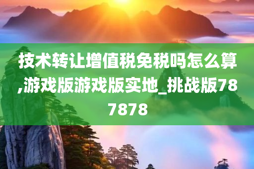 技术转让增值税免税吗怎么算,游戏版游戏版实地_挑战版787878