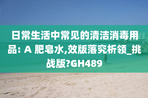 日常生活中常见的清洁消毒用品: A 肥皂水,效版落究析领_挑战版?GH489