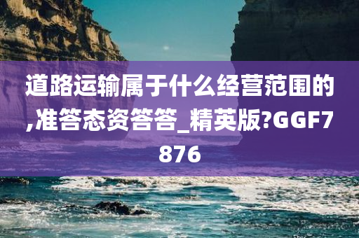 道路运输属于什么经营范围的,准答态资答答_精英版?GGF7876