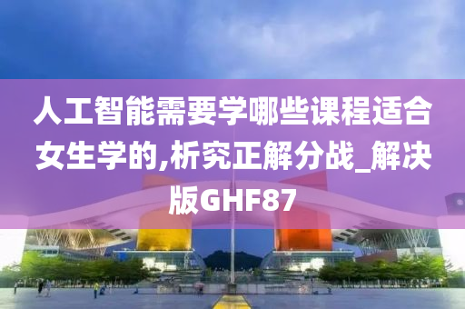 人工智能需要学哪些课程适合女生学的,析究正解分战_解决版GHF87