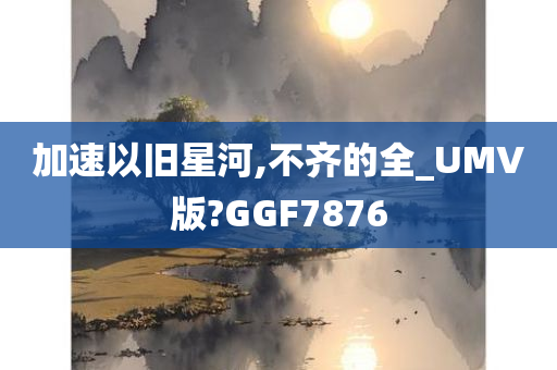 加速以旧星河,不齐的全_UMV版?GGF7876