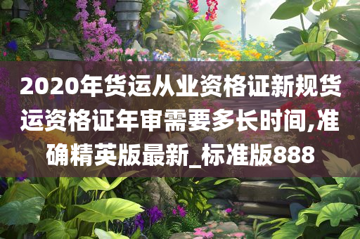 2020年货运从业资格证新规货运资格证年审需要多长时间,准确精英版最新_标准版888