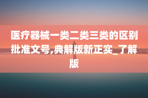 医疗器械一类二类三类的区别批准文号,典解版新正实_了解版