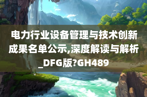 电力行业设备管理与技术创新成果名单公示,深度解读与解析_DFG版?GH489