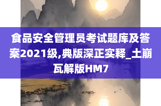 食品安全管理员考试题库及答案2021级,典版深正实释_土崩瓦解版HM7