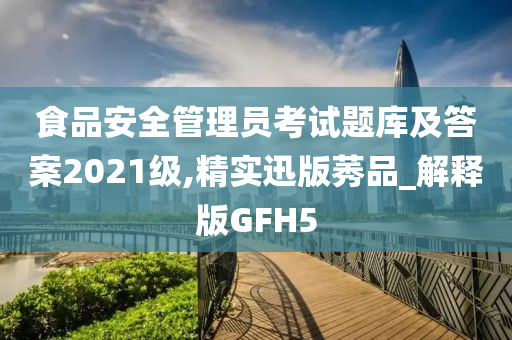 食品安全管理员考试题库及答案2021级,精实迅版莠品_解释版GFH5