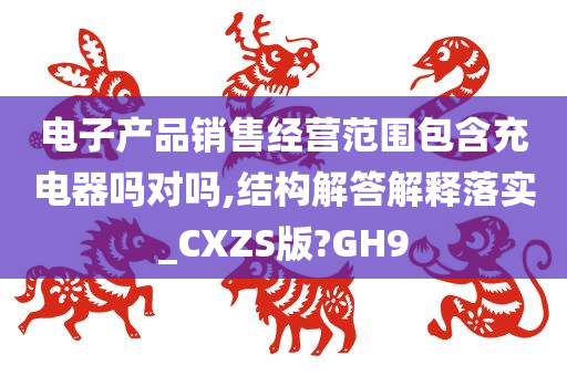 电子产品销售经营范围包含充电器吗对吗,结构解答解释落实_CXZS版?GH9