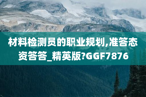 材料检测员的职业规划,准答态资答答_精英版?GGF7876