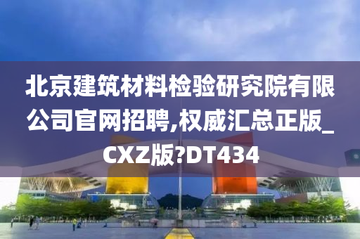 北京建筑材料检验研究院有限公司官网招聘,权威汇总正版_CXZ版?DT434