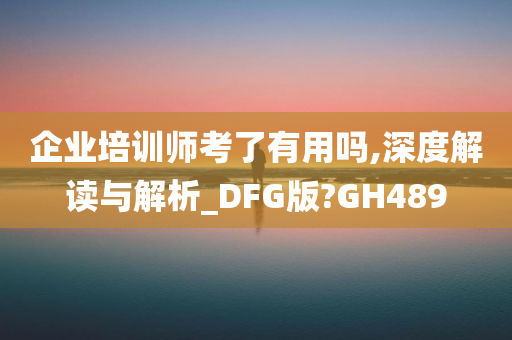 企业培训师考了有用吗,深度解读与解析_DFG版?GH489