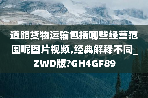 道路货物运输包括哪些经营范围呢图片视频,经典解释不同_ZWD版?GH4GF89