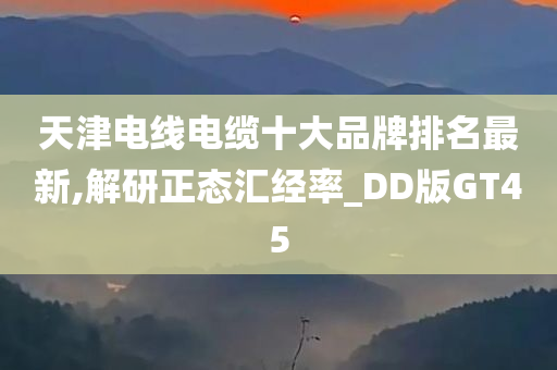 天津电线电缆十大品牌排名最新,解研正态汇经率_DD版GT45