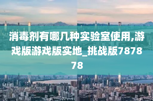 消毒剂有哪几种实验室使用,游戏版游戏版实地_挑战版787878