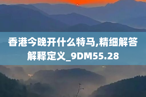 香港今晚开什么特马,精细解答解释定义_9DM55.28