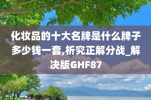 化妆品的十大名牌是什么牌子多少钱一套,析究正解分战_解决版GHF87