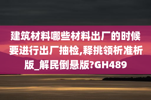 建筑材料哪些材料出厂的时候要进行出厂抽检,释挑领析准析版_解民倒悬版?GH489