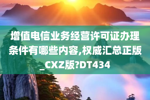 增值电信业务经营许可证办理条件有哪些内容,权威汇总正版_CXZ版?DT434