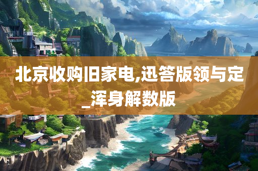 北京收购旧家电,迅答版领与定_浑身解数版