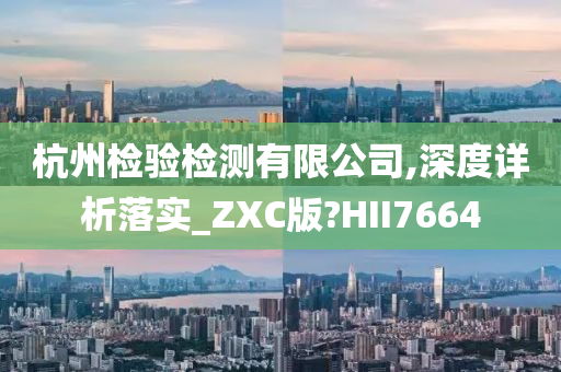 杭州检验检测有限公司,深度详析落实_ZXC版?HII7664