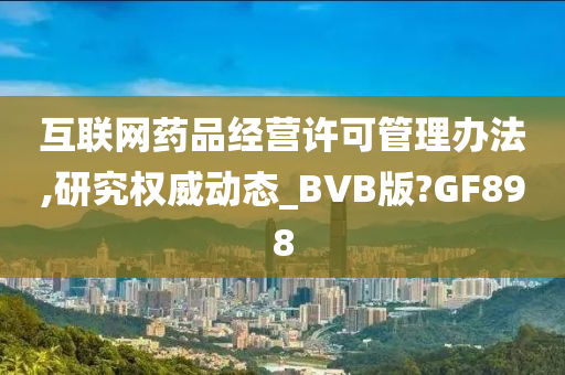 互联网药品经营许可管理办法,研究权威动态_BVB版?GF898