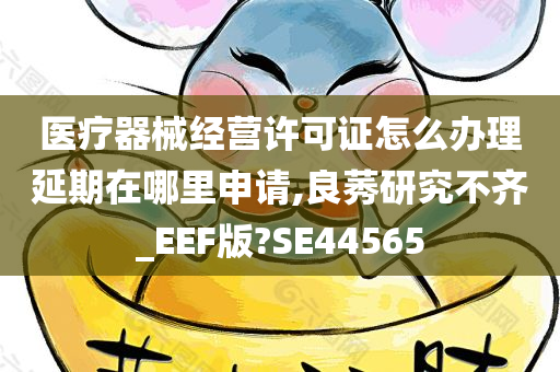 医疗器械经营许可证怎么办理延期在哪里申请,良莠研究不齐_EEF版?SE44565