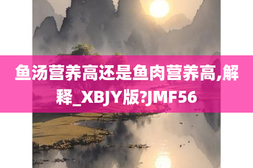 鱼汤营养高还是鱼肉营养高,解释_XBJY版?JMF56