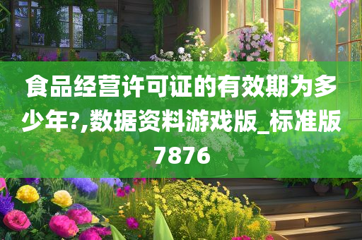 食品经营许可证的有效期为多少年?,数据资料游戏版_标准版7876