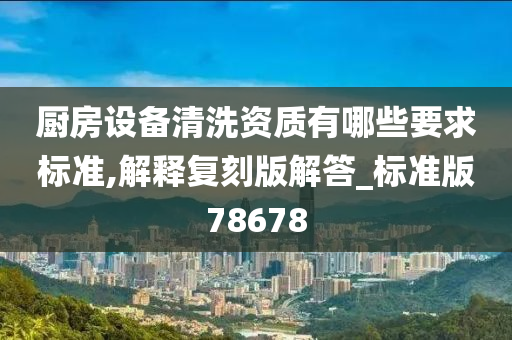 厨房设备清洗资质有哪些要求标准,解释复刻版解答_标准版78678