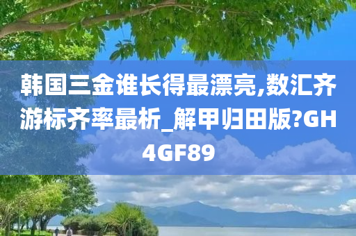 韩国三金谁长得最漂亮,数汇齐游标齐率最析_解甲归田版?GH4GF89