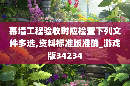 幕墙工程验收时应检查下列文件多选,资料标准版准确_游戏版34234