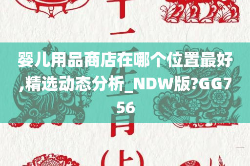 婴儿用品商店在哪个位置最好,精选动态分析_NDW版?GG756