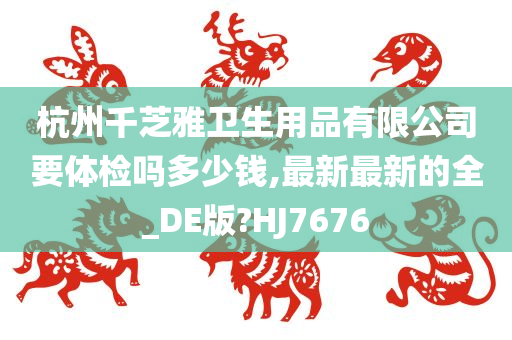 杭州千芝雅卫生用品有限公司要体检吗多少钱,最新最新的全_DE版?HJ7676