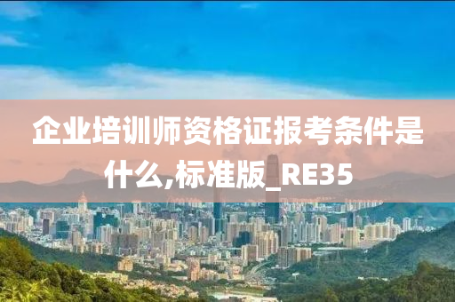 企业培训师资格证报考条件是什么,标准版_RE35