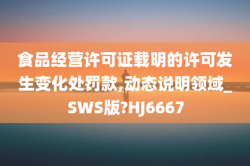 食品经营许可证载明的许可发生变化处罚款,动态说明领域_SWS版?HJ6667