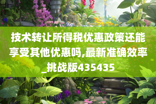 技术转让所得税优惠政策还能享受其他优惠吗,最新准确效率_挑战版435435