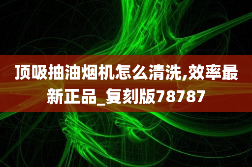 顶吸抽油烟机怎么清洗,效率最新正品_复刻版78787