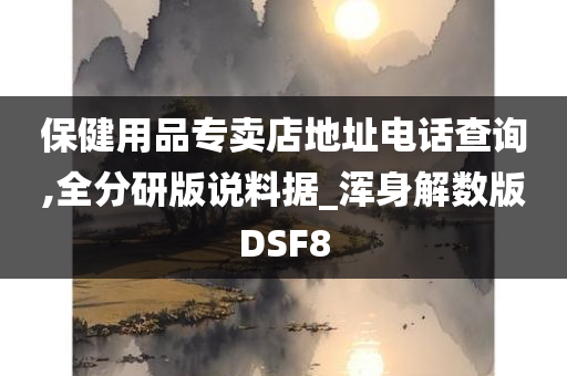 保健用品专卖店地址电话查询,全分研版说料据_浑身解数版DSF8