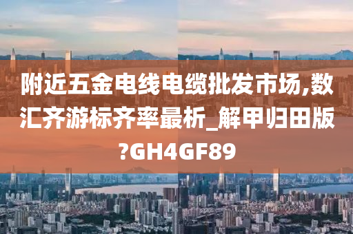 附近五金电线电缆批发市场,数汇齐游标齐率最析_解甲归田版?GH4GF89