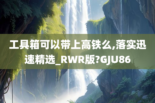 工具箱可以带上高铁么,落实迅速精选_RWR版?GJU86